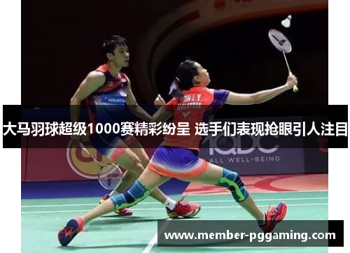 大马羽球超级1000赛精彩纷呈 选手们表现抢眼引人注目
