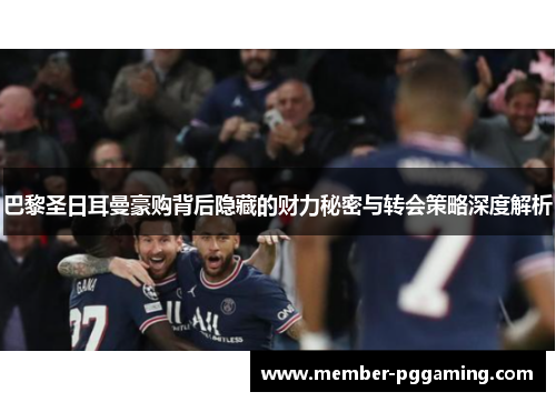 巴黎圣日耳曼豪购背后隐藏的财力秘密与转会策略深度解析