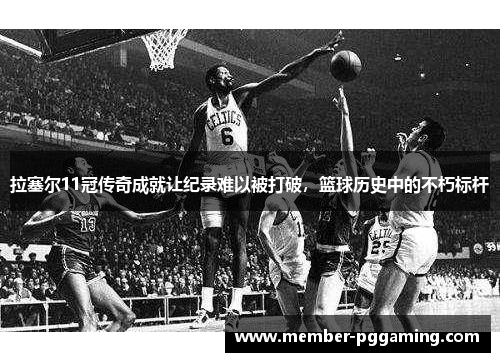 拉塞尔11冠传奇成就让纪录难以被打破，篮球历史中的不朽标杆