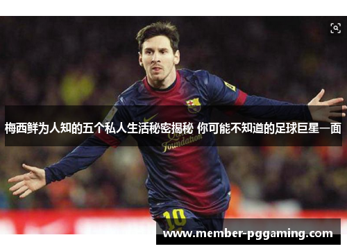 梅西鲜为人知的五个私人生活秘密揭秘 你可能不知道的足球巨星一面