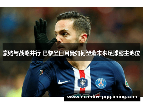 豪购与战略并行 巴黎圣日耳曼如何塑造未来足球霸主地位